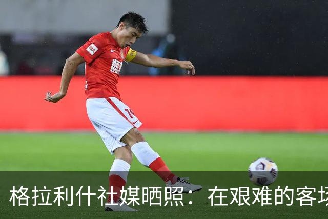 格拉利什社媒晒照：在艰难的客场比赛中收获一分